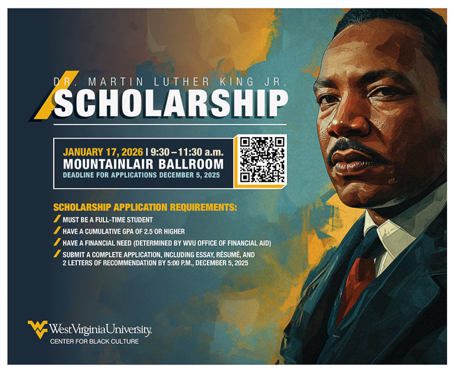 Dr. Martin Luther King jr Scholarship. Deadline for application is December 5, 2025. Scholarship Application Requirements: must be a full-time student. have a cumulative gpa of 2.5 or higher. have a financial need (determined by wvu office of financial aid). submit a complete applications, including essay, resume, and two letters of recommendation by 5 p.m. December 5, 2025.